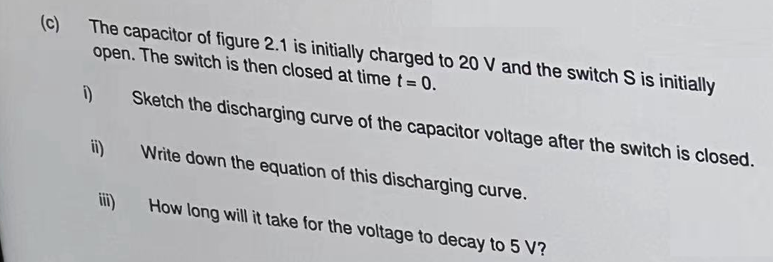 The capacitor of figure 2.1 is initially charged to 20 V and the switch S is initially
open. The switch is then closed at time t = 0.
Sketch the discharging curve of the capacitor voltage after the switch is closed.
Write down the equation of this discharging curve.
How long will it take for the voltage to decay to 5 V?
1)
ii)