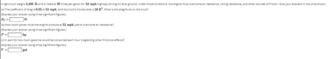 A light truck weighs 3,300 lb and is rated at 30 miles per gallon for 52 mph highway driving on level ground. Under those conditions, the engine must overcome air resistance, rolling resistance, and other sources of friction. Give your answers in the units shown.
(a) The coefficient of drag is 0.55 at 52 mph, and the truck's frontal area is 28 ft. What is the drag force on the truck?
(Express your answer using three significant figures.)
Fo
Ib
(b) How much power must the engine produce at 52 mph just to overcome air resistance?
(Express your answer using three significant figures.)
hp
(c) In part (b) how much gasoline would be consumed each hour (neglecting other frictional effects)?
(Express your answer using three significant figures.)
V =
gal
