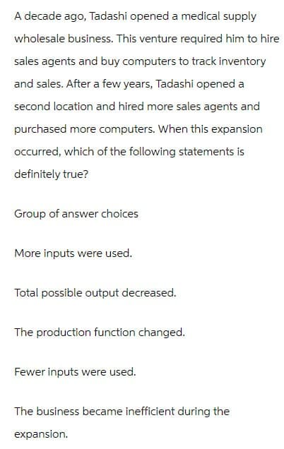 A decade ago, Tadashi opened a medical supply
wholesale business. This venture required him to hire
sales agents and buy computers to track inventory
and sales. After a few years, Tadashi opened a
second location and hired more sales agents and
purchased more computers. When this expansion
occurred, which of the following statements is
definitely true?
Group of answer choices
More inputs were used.
Total possible output decreased.
The production function changed.
Fewer inputs were used.
The business became inefficient during the
expansion.