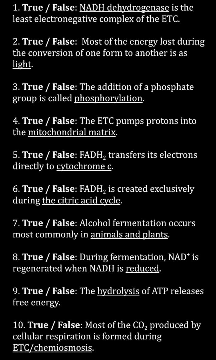 1. True / False: NADH dehydrogenase is the
least electronegative complex of the ETC.
2. True / False: Most of the energy lost during
the conversion of one form to another is as
light.
3. True / False: The addition of a phosphate
group is called phosphorylation.
4. True / False: The ETC pumps protons into
the mitochondrial matrix.
5. True / False: FADH₂ transfers its electrons
directly to cytochrome c.
6. True / False: FADH₂ is created exclusively
during the citric acid cycle.
7. True/False: Alcohol fermentation occurs
most commonly in animals and plants.
8. True / False: During fermentation, NAD* is
regenerated when NADH is reduced.
9. True / False: The hydrolysis of ATP releases
free energy.
10. True / False: Most of the CO₂ produced by
cellular respiration is formed during
ETC/chemiosmosis.