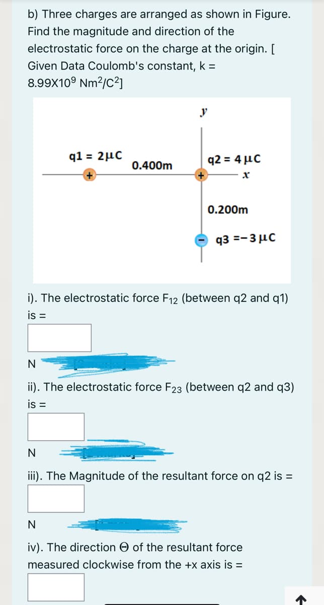 b) Three charges are arranged as shown in Figure.
Find the magnitude and direction of the
electrostatic force on the charge at the origin. [
Given Data Coulomb's constant, k =
8.99X10° Nm2/C²]
y
q1 = 2µC
q2 = 4 µC
0.400m
0.200m
q3 =-3 µC
i). The electrostatic force F12 (between q2 and q1)
is =
N
ii). The electrostatic force F23 (between q2 and q3)
is =
N
iii). The Magnitude of the resultant force on q2 is =
N
iv). The direction O of the resultant force
measured clockwise from the +x axis is =
