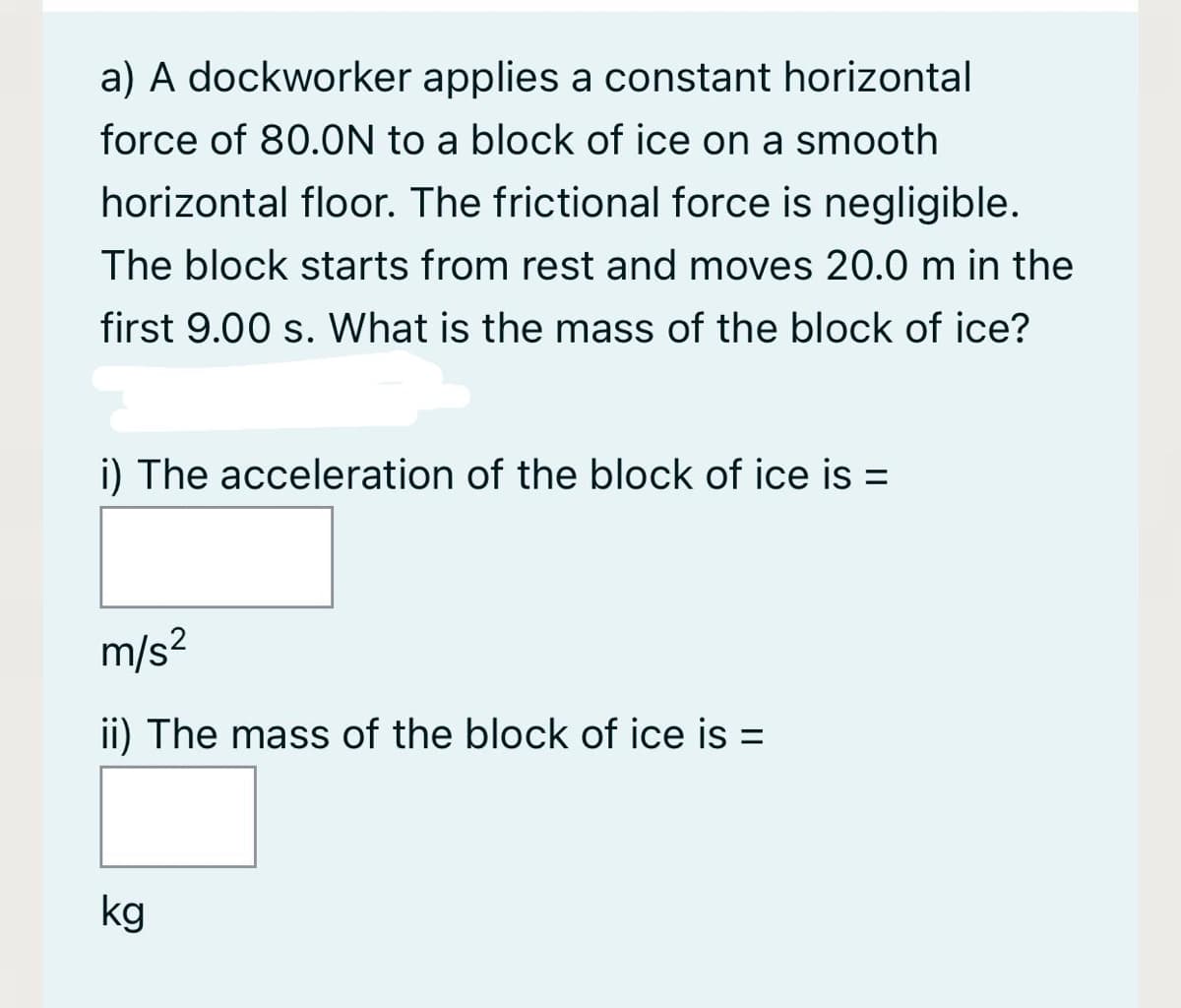 a) A dockworker applies a constant horizontal
force of 80.0N to a block of ice on a smooth
horizontal floor. The frictional force is negligible.
The block starts from rest and moves 20.0 m in the
first 9.00 s. What is the mass of the block of ice?
i) The acceleration of the block of ice is =
m/s?
ii) The mass of the block of ice is =
kg
