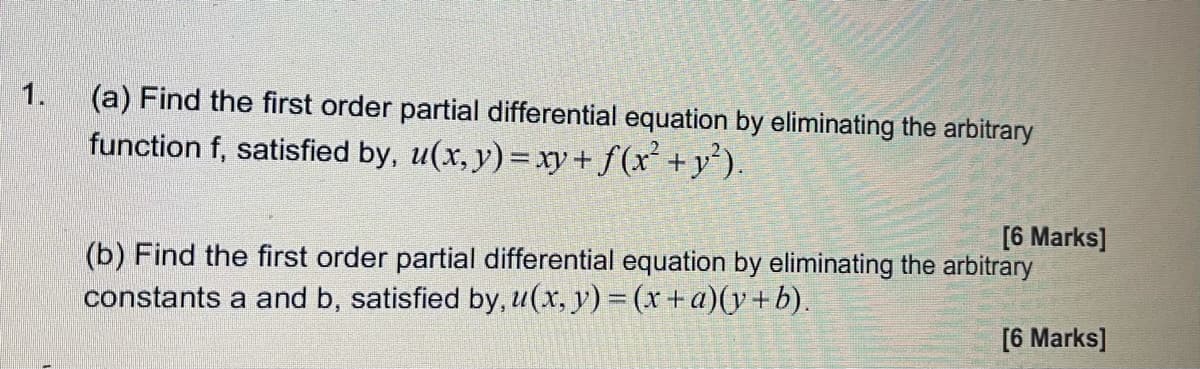 1.
(a) Find the first order partial differential equation by eliminating the arbitrary
function f, satisfied by, u(x, y) = xy+ f(x +y).
[6 Marks]
(b) Find the first order partial differential equation by eliminating the arbitrary
constants a and b, satisfied by, u(x, y) = (x +a)(y+b).
[6 Marks]
