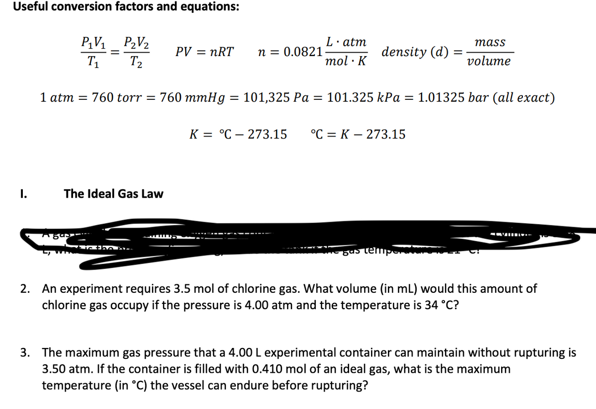 Useful conversion factors and equations:
学-等
P2V2
T2
L·atm
тass
PV = nRT
n = 0.0821
density (d)
T1
mol · K
volume
1 atm = 760 torr = 760 mmHg = 101,325 Pa
= 101.325 kPa = 1.01325 bar (all exact)
К 3 °С — 273.15
°С %3D К — 273.15
I.
The Ideal Gas Law
gastempe
2. An experiment requires 3.5 mol of chlorine gas. What volume (in mL) would this amount of
chlorine gas occupy if the pressure is 4.00 atm and the temperature is 34 °C?
3. The maximum gas pressure that a 4.00 L experimental container can maintain without rupturing is
3.50 atm. If the container is filled with 0.410 mol of an ideal gas, what is the maximum
temperature (in °C) the vessel can endure before rupturing?
