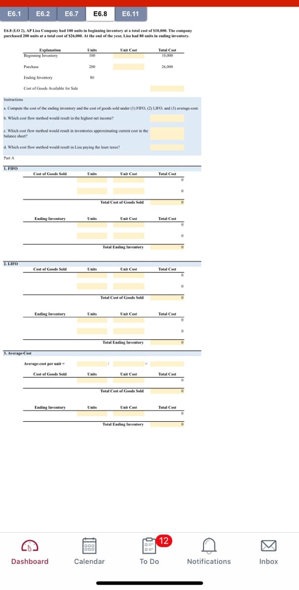 E6.1
E6.2
E6.7
E6.8
E6.11
E6.8 (LO 2), AP Lisa Company had 100 units in beginning inventory at a total cost of S10,000. The company
purchased 200 units at a total cost of S26,000, At the end of the vear. Lisa had 80 units in ending inventory.
Explanation
Beginning Inventory
Total Cost
10,000
Units
Unit Cost
100
Purchase
200
26,000
Ending Inventery
80
Cost of Goods Available for Sale
Instructions
a. Compute the cost of the ending inventory and the cost of goods sold under (1) FIFO, (2) LIFO, and (3) average-cost.
b. Which cost flow method would result in the highest net income?
c. Which cost flow method would result in inventories approximating current cost in the
balance sheet?
d. Which cost flow method would result in Lisa paying the least taxes?
Part A
1. FIFO
Cost of Goods Sold
Units
Unit Cost
Total Cost
Total Cost of Goods Sold
Ending Inventory
Units
Unit Cost
Total Cost
Total Ending laventory
2. LIFO
Cost of Goods Sold
Units
Unit Cost
Total Cost
Total Cost of Goods Sold
Ending Inventory
Units
Unit Cost
Total Cost
Total Ending Inventory
3. Average-Cost
Average-cost per unit
Cost of Goods Sold
Units
Unit Cost
Tetal Cost
Total Cost of Goods Sold
Ending Inventory
Units
Unit Cost
Total Cost
Total Ending Inventory
12
Dashboard
Calendar
To Do
Notifications
Inbox
因
