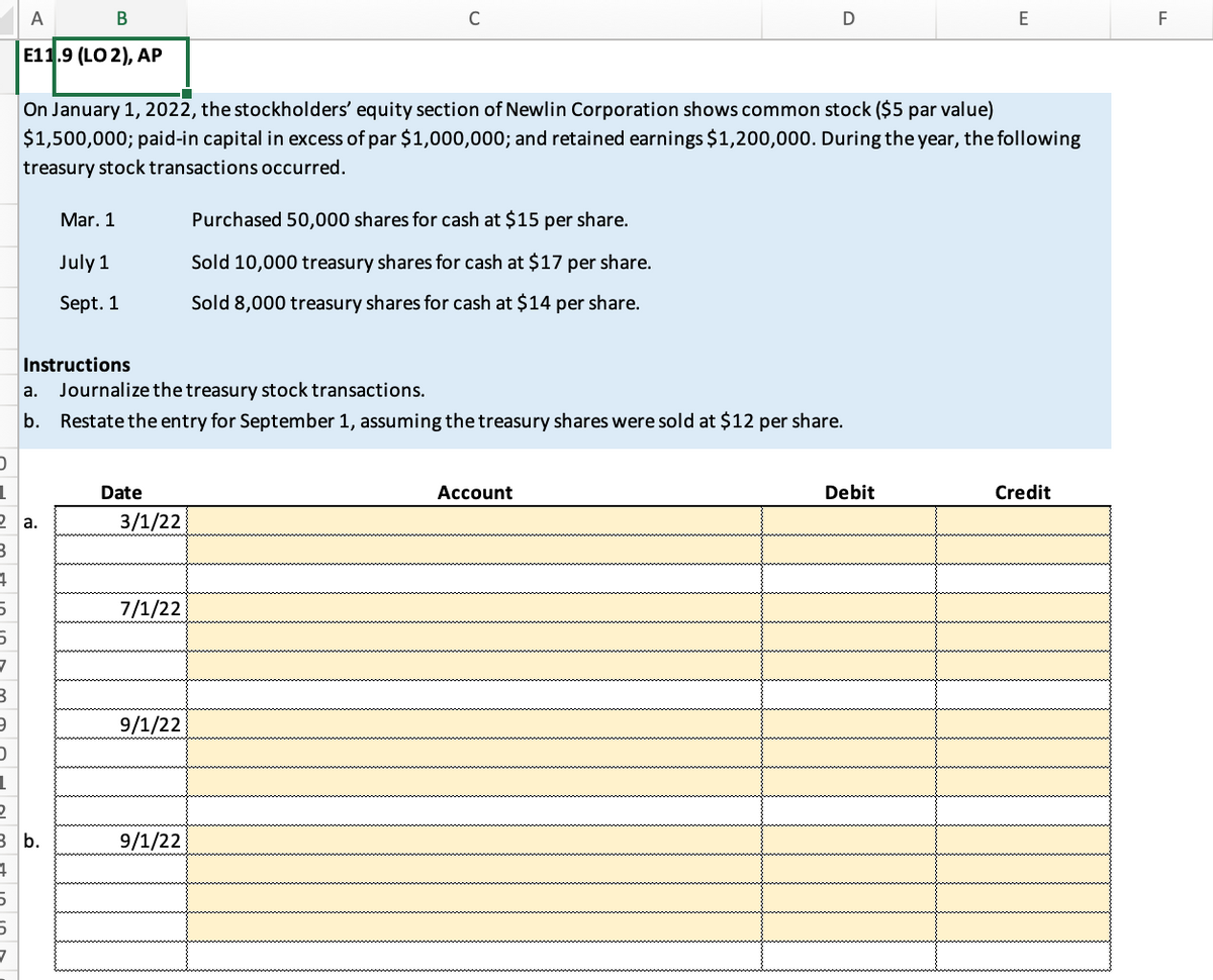 A
B
C
D
E
F
E11.9 (LO 2), AP
On January 1, 2022, the stockholders' equity section of Newlin Corporation shows common stock ($5 par value)
$1,500,000; paid-in capital in excess of par $1,000,000; and retained earnings $1,200,000. During the year, the following
treasury stock transactions occurred.
Mar. 1
Purchased 50,000 shares for cash at $15 per share.
July 1
Sold 10,000 treasury shares for cash at $17 per share.
Sept. 1
Sold 8,000 treasury shares for cash at $14 per share.
Instructions
a. Journalize the treasury stock transactions.
b.
Restate the entry for September 1, assuming the treasury shares were sold at $12 per share.
Date
Account
Debit
Credit
3/1/22
7/1/22
9/1/22
9/1/22
D
1
2 a.
B
4
5
5
7
B
9
D
1
2
3 b.
4
5
5
7