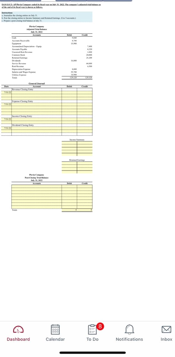 EASLO 2). AP Flevin Company caded its fiscal yeaten Jal 31. 2022. The cempanyadisted trial balance
of the end of its fheal yrar is shomn as follews
Instructions
a. Journaline the closing entries en July 31.
b. Post the closing entries to Income Summary and Retained Eamings. (Use T-accounes)
e. Prepare a post-closing trial balance at July 31.
Plevin Company
Adjunted Trial alance
July 31, 2022
Acceunts
Debit
Credi
Cash
Accounts Receivable
Equipment
Accumulated Depreciation-Equip
Accounts Payahle
15.900
.
1400
420
Uncared Rest Revenue
Common Sck
Retained Eamings
2000
25200
Dividends
16,000
Serviee Reve
64000
Rent Revenue
6.500
Depreciation Expense
Salaries and Wages Expense
Utilities Expense
Totals
000
55.200
14900
General Jeurnal
Account
Date
Debit
Credit
Revenue Closing Entry
731/22
Expense Closing Entry
73122
Income Closing Entry
**
TDividend Closing Entry
Income Summary
Retained Famings
Plevin Company
Pest-Closing Trial Balance
July 31, 2022
Accounts
Debat
Credin
Totals
80
Dashboard
Calendar
To Do
Notifications
Inbox
因
