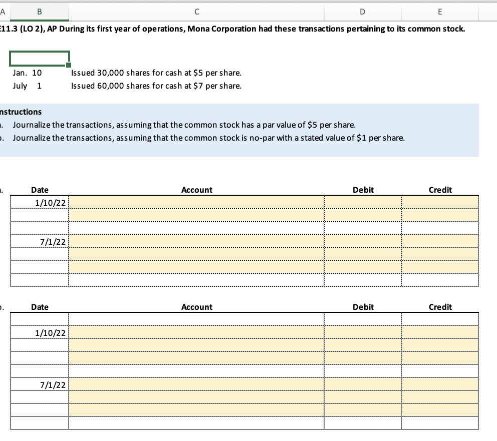 B
C
D
E
A
11.3 (LO 2), AP During its first year of operations, Mona Corporation had these transactions pertaining to its common stock.
Jan. 10
Issued 30,000 shares for cash at $5 per share.
July 1
Issued 60,000 shares for cash at $7 per share.
Instructions
Journalize the transactions, assuming that the common stock has a par value of $5 per share.
.
. Journalize the transactions, assuming that the common stock is no-par with a stated value of $1 per share.
1.
Date
Account
Debit
Account
Debit
).
1/10/22
7/1/22
Date
1/10/22
7/1/22
Credit
Credit