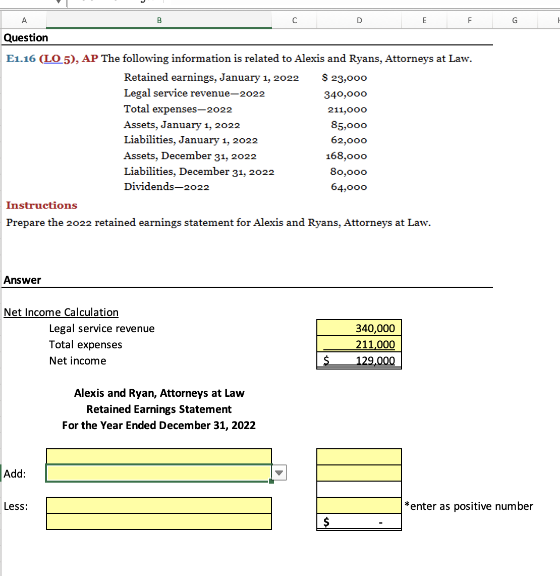 A
В
D
E
F
G
Question
E1.16 (LO 5), AP The following information is related to Alexis and Ryans, Attorneys at Law.
Retained earnings, January 1, 2022
$ 23,000
Legal service revenue-2022
340,000
Total expenses-2022
211,000
Assets, January 1, 2022
Liabilities, January 1, 2022
85,000
62,000
Assets, December 31, 2022
168,000
Liabilities, December 31, 2022
80,000
Dividends-2022
64,000
Instructions
Prepare the 2022 retained earnings statement for Alexis and Ryans, Attorneys at Law.
Answer
Net Income Calculation
Legal service revenue
Total expenses
340,000
211,000
Net income
129,000
Alexis and Ryan, Attorneys at Law
Retained Earnings Statement
For the Year Ended December 31, 2022
Add:
Less:
*enter as positive number
$
