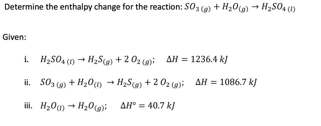 Determine the enthalpy change for the reaction: S03 (g) + H20(g) → H2SO4 (1)
Given:
i.
H2SO4 (1) → H2SG) + 2 02 (9);
ΔΗ
1236.4 kJ
%3D
ii. SO3
+ H20(1)
H2S(9) + 2 02 (9);
ΔΗ1086.7 ky
(g)
iii. H20(1) → H20(g);
AH° =
40.7 kJ
