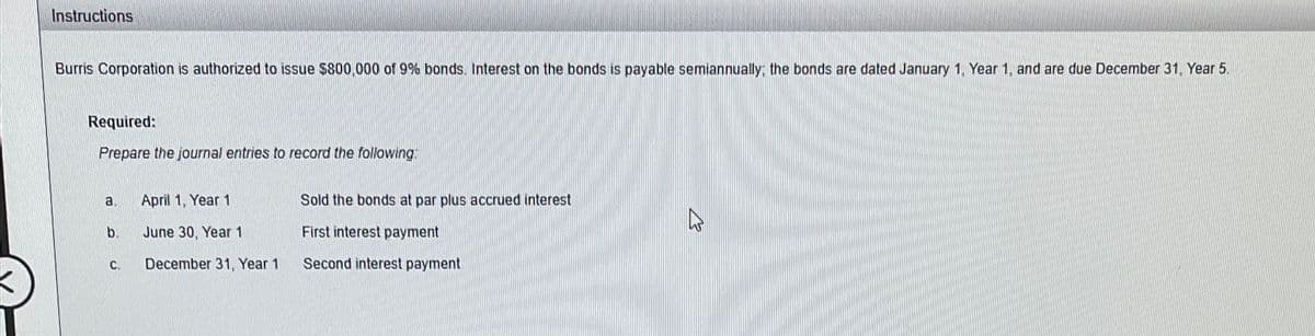 Instructions
Burris Corporation is authorized to issue $800,000 of 9% bonds. Interest on the bonds is payable semiannually; the bonds are dated January 1, Year 1, and are due December 31, Year 5.
Required:
Prepare the journal entries to record the following
a.
b.
C.
April 1, Year 1
June 30, Year 1
December 31, Year 1
Sold the bonds at par plus accrued interest
First interest payment
Second interest payment