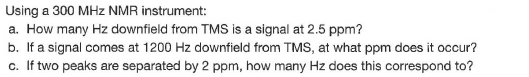 Using a 300 MHz NMR instrument:
a. How many Hz downfield from TMS is a signal at 2.5 ppm?
b. If a signal comes at 1200 Hz downfield from TMS, at what ppm does it occur?
c. If two peaks are separated by 2 ppm, how many Hz does this correspond to?
