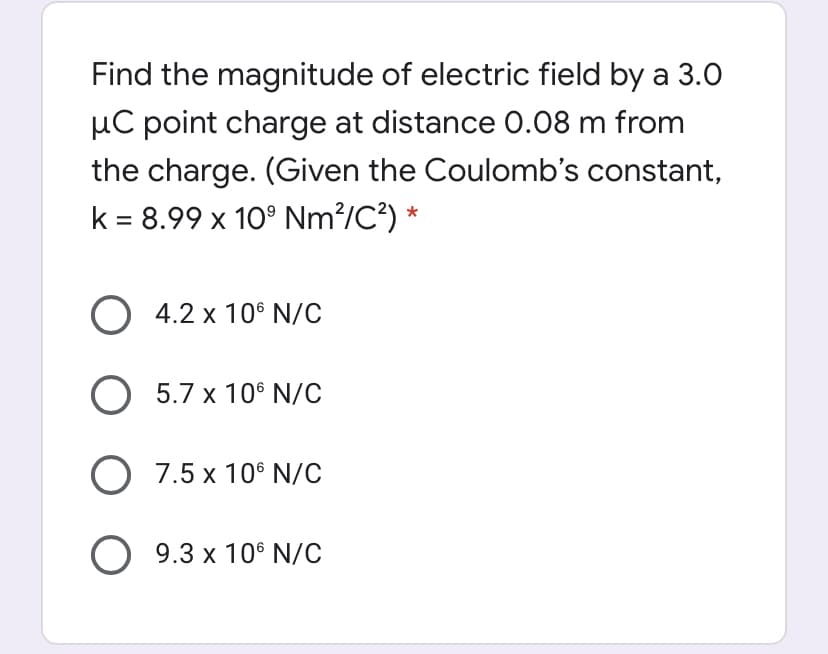 Find the magnitude of electric field by a 3.0
µC point charge at distance O.08 m from
the charge. (Given the Coulomb's constant,
k = 8.99 x 10° Nm?/C?) *
O 4.2 x 10° N/C
O 5.7 x 10° N/C
O 7.5 x 10° N/C
O 9.3 x 10° N/c
