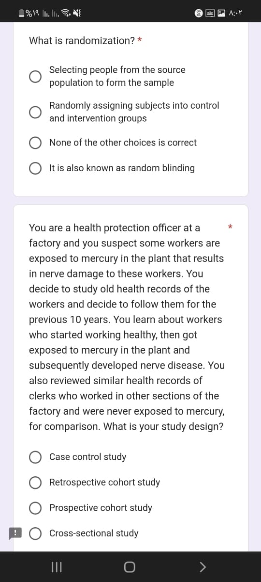 %19 1₁.11.+{
What is randomization? *
Selecting people from the source
population to form the sample
Randomly assigning subjects into control
and intervention groups
None of the other choices is correct
It is also known as random blinding
You are a health protection officer at a
factory and you suspect some workers are
exposed to mercury in the plant that results
in nerve damage to these workers. You
decide to study old health records of the
workers and decide to follow them for the
previous 10 years. You learn about workers
who started working healthy, then got
exposed to mercury in the plant and
subsequently developed nerve disease. You
also reviewed similar health records of
clerks who worked in other sections of the
factory and were never exposed to mercury,
for comparison. What is your study design?
Case control study
Retrospective cohort study
Prospective cohort study
Cross-sectional study
۸:۰۲