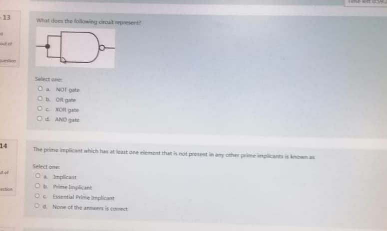 -13
d
out of
question
14
ut of
estion
What does the following circuit represent?
Select one:
O a
NOT gate
O b.
OR gate
OC
XOR gate
O d. AND gate
The prime implicant which has at least one element that is not present in any other prime implicants is known as
Select one:
O a. Implicant
O b. Prime Implicant
Oc Essential Prime Implicant
Od. None of the answers is correct