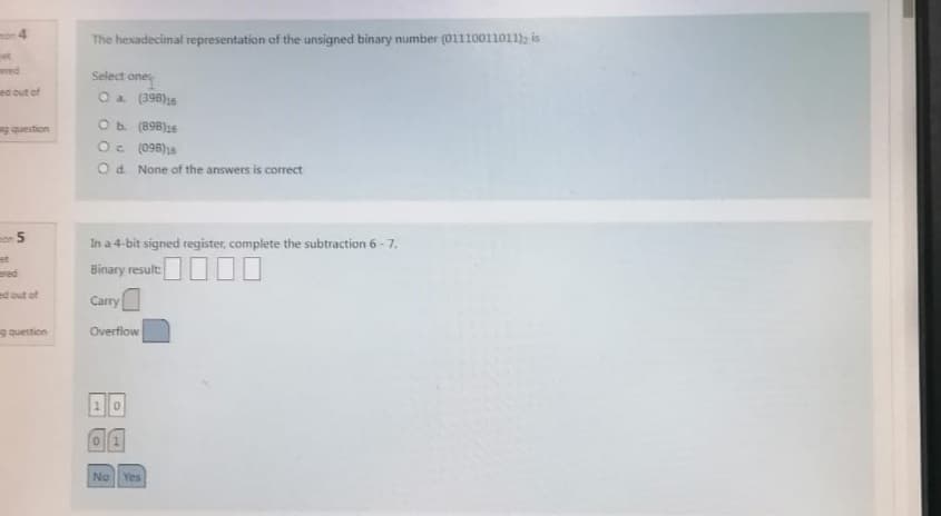 4
et
ered
ed out of
ag question
on 5
ed out of
ng question
The hexadecimal representation of the unsigned binary number (01110011011), is
Select ones
one
O a (398)16
O b. (898)16
Oc.
(098)16
O d. None of the answers is correct
In a 4-bit signed register, complete the subtraction 6-7.
Binary result
Carry
Overflow
No Yes