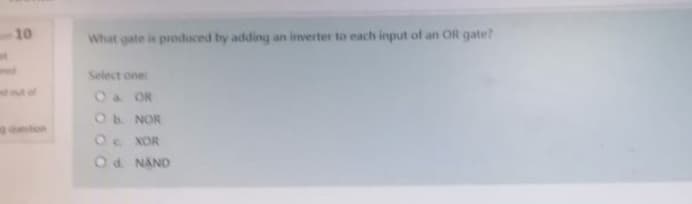 10
What gate is produced by adding an inverter to each input of an OR gate?
Select one:
O & OR
O b. NOR
O XOR
O d. NAND