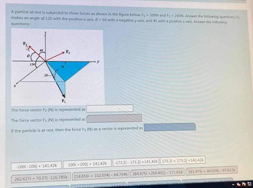 A particle at rest is subjected to three forces as shown in the figure below. F₁ = 300N and F₂ = 200N. Answer the following questions. F₂
makes an angle of 120 with the positive x-axis, 8 = 60 with a negative y-axis, and 45 with a positive z-axis. Answer the following
questions:
120
25-
F,
F₁
The force vector F2 (N) is represented as
The force vector F1 (N) is represented as
If the particle is at rest, then the force F3 (N) as a vector is represented as
-100i -100j + 141.42k
262.627i+ 70.37j -126.785k
100i +100j
+ 141.42k -173.21 - 173.2j +141.42k 173.2i + 173.2j +141.42k
218.856i 102.054j-64.704k 384.875i +269.492j-171.01k
+
361.475i+ 80.634j-97.812k
LRD