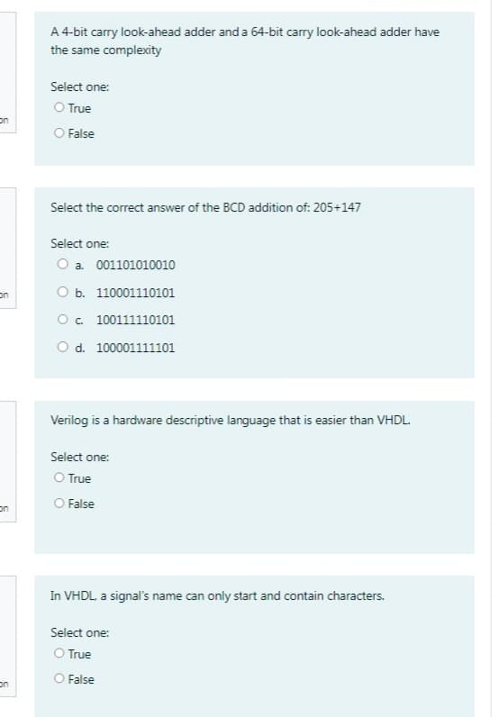 on
on
on
on
A 4-bit carry look-ahead adder and a 64-bit carry look-ahead adder have
the same complexity
Select one:
O True
O False
Select the correct answer of the BCD addition of: 205+147
Select one:
O a. 001101010010
O b. 110001110101
O c. 100111110101
O d. 100001111101
Verilog is a hardware descriptive language that is easier than VHDL.
Select one:
O True
O False
In VHDL, a signal's name can only start and contain characters.
Select one:
O True
O False