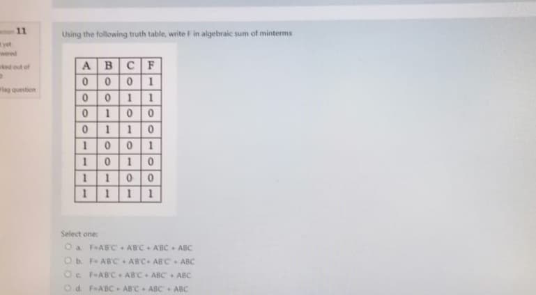 11
yet
wered
ked out of
2
Flag question
Using the following truth table, write F in algebraic sum of minterms
A B
CF
00
0 1
0
0
1 1
0
1 0 0
0
1 1
0
1
0 0
1
1
01 0
1 0 0
1
1 1
1
1
Select one:
O a F-ABC
ABC + ABC + ABC
O b. F- ABC
ABC+ ABC ABC
Oc. F-ABC
ABC + ABC + ABC
Od. F-ABC ABC ABC + ABC