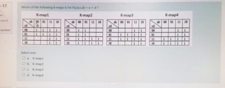 rout of
Question
Which of the following k-maps is for F(a,b,c,d) = a +d?
K-map2
00 01 11 10
ab
od
00
10
11
10
K-mapl
00 01 11 10
Select one:
O a K-mapl
O b. K-map2
Oc. K-map3
Od. K-map4
ed
00
01
11
10
ab
1
cd
00
01
11
10
K-map3
ab 00 01 11 10
1111
cd
00
01
11
10
K-map4
ab 00 01 11 10
11
11