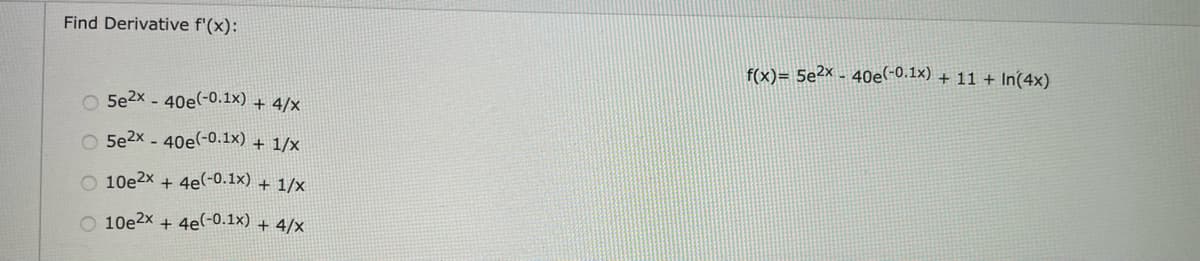 Find Derivative f'(x):
f(x)= 5e²x - 40e(-0.1x) + 11 + In(4x)
O 5e2x - 40e(-0.1x) + 4/x
O 5e2x - 40e(-0.1x) + 1/x
O 10e2x + 4e(-0.1x) + 1/x
O 10e2x + 4e(-0.1x) + 4/x
