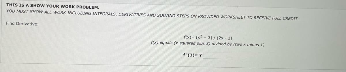 THIS IS A SHOW YOUR WORK PROBLEM.
YOU MUST SHOW ALL WORK INCLUDING INTEGRALS, DERIVATIVES AND SOLVING STEPS ON PROVIDED WORKSHEET TO RECEIVE FULL CREDIT.
Find Derivative:
f(x)= (x² + 3) / (2x - 1)
f(x) equals (x-squared plus 3) divided by (two x minus 1)
f '(3)= ?
