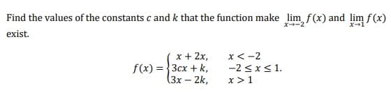 Find the values of the constants c and k that the function make lim f (x) and lim f(x)
X-2
X-1
exist.
x + 2x,
f(x) = }3cx + k,
(3х- 2k,
x<-2
-2 <x<1.
x>1
