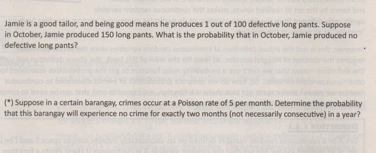 bosilssi lo toa
nert bne
152k e coupunone iauqou
Jamie is a good tailor, and being good means he produces 1 out of 100 defective long pants. Suppose
in October, Jamie produced 150 long pants. What is the probability that in October, Jamie produced no
defective long pants?
niz eldsinsv
Jood alru to
le00s ent ton al zida
al srts
to Rer ue biopapi
COupun
mobes
(*) Suppose in a certain barangay, crimes occur at a Poisson rate of 5 per month. Determine the probability
that this barangay will experience no crime for exactly two months (not necessarily consecutive) in a year?
patesupe nze to couub
defir
Ve
