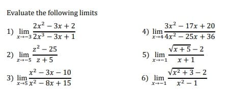 Evaluate the following limits
2x? – 3x + 2
3x? – 17x + 20
1) lim
x-3 2x3 – 3x +1
4) lim
x+44x2 – 25x + 36
z2 – 25
2) lim
z--5 z+ 5
Vx + 5 – 2
5) lim
x +1
x--1
x2 – 3x – 10
Vx2 + 3 – 2
3) lim
x-5 x2 - 8x + 15
6) lim
x--1
x2 – 1
