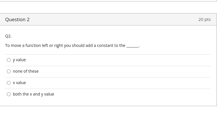Question 2
Q2.
To move a function left or right you should add a constant to the
O y value
none of these
O x value
O both the x and y value
20 pts