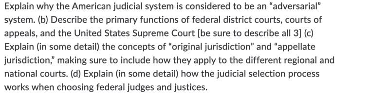 Explain why the American judicial system is considered to be an "adversarial"
system. (b) Describe the primary functions of federal district courts, courts of
appeals, and the United States Supreme Court [be sure to describe all 3] (c)
Explain (in some detail) the concepts of "original jurisdiction" and "appellate
jurisdiction," making sure to include how they apply to the different regional and
national courts. (d) Explain (in some detail) how the judicial selection process
works when choosing federal judges and justices.
