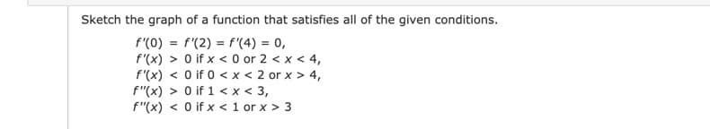 Sketch the graph of a function that satisfies all of the given conditions.
f'(0) = f'(2) = f'(4) = 0,
f'(x) > 0 if x < 0 or 2 < x < 4,
f'(x) < O if 0 < x < 2 or x > 4,
f"(x) > 0 if 1 < x < 3,
f"(x) < 0 if x < 1 or x > 3
