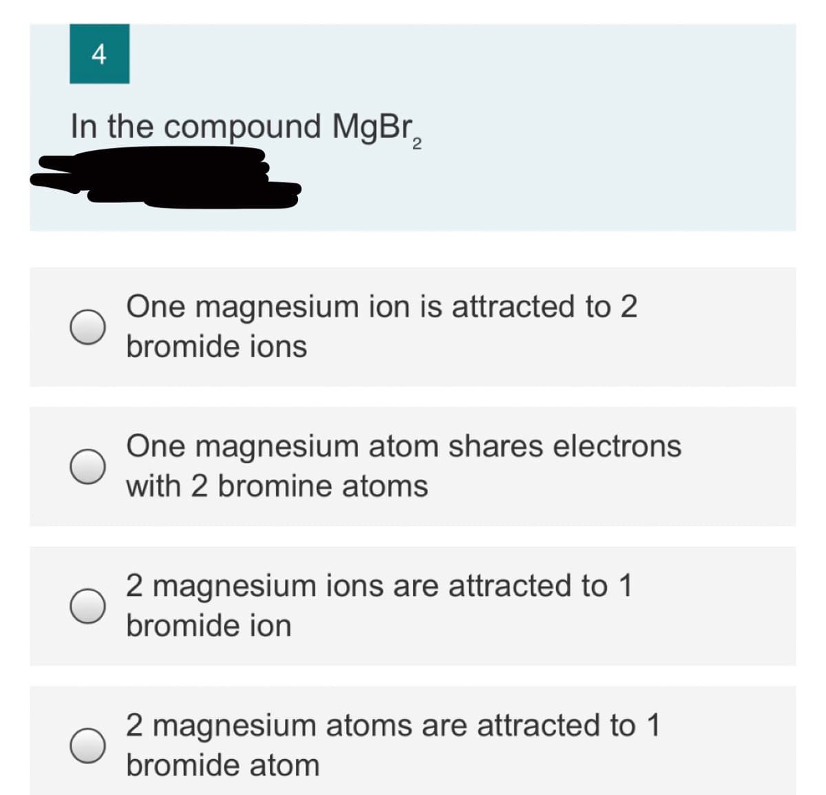 4
In the compound MgBr,
One magnesium ion is attracted to 2
bromide ions
One magnesium atom shares electrons
with 2 bromine atoms
2 magnesium ions are attracted to 1
bromide ion
2 magnesium atoms are attracted to 1
bromide atom
