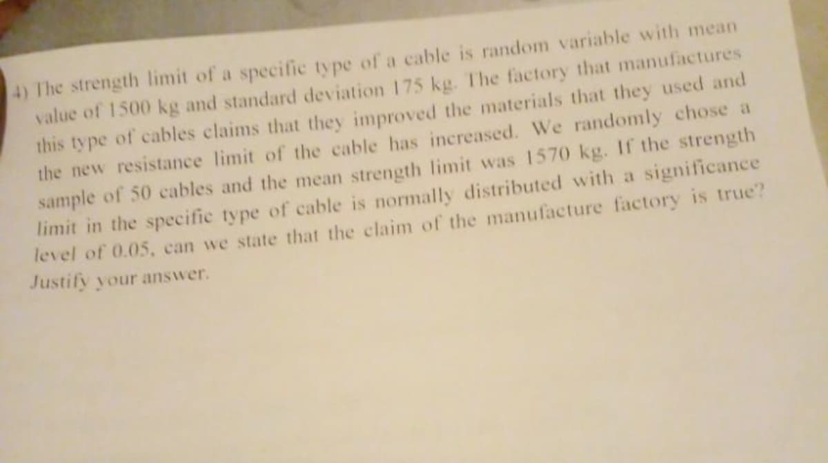 4) The strength limit of a specific type of a cable is random variable with mean
value of 1500 kg and standard deviation 175 kg. The factory that manufactures
this type of cables claims that they improved the materials that they used and
the new resistance limit of the cable has increased. We randomly chose a
sample of 50 cables and the mean strength limit was 1570 kg. If the strength
limit in the specific type of cable is normally distributed with a significance
level of 0.05, can we state that the claim of the manufacture factory is true?
Justify your answer.
