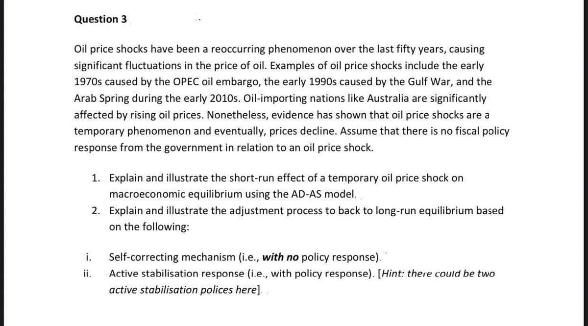 Question 3
Oil price shocks have been a reoccurring phenomenon over the last fifty years, causing
significant fluctuations in the price of oil. Examples of oil price shocks include the early
1970s caused by the OPEC oil embargo, the early 1990s caused by the Gulf War, and the
Arab Spring during the early 2010s. Oil-importing nations like Australia are significantly
affected by rising oil prices. Nonetheless, evidence has shown that oil price shocks are a
temporary phenomenon and eventually, prices decline. Assume that there is no fiscal policy
response from the government in relation to an oil price shock.
1. Explain and illustrate the short-run effect of a temporary oil price shock on
macroeconomic equilibrium using the AD-AS model.
2. Explain and illustrate the adjustment process to back to long-run equilibrium based
on the following:
i.
Self-correcting mechanism (i.e., with no policy response).
ii.
Active stabilisation response (i.e., with policy response). [Hint: there could be two
active stabilisation polices here].
