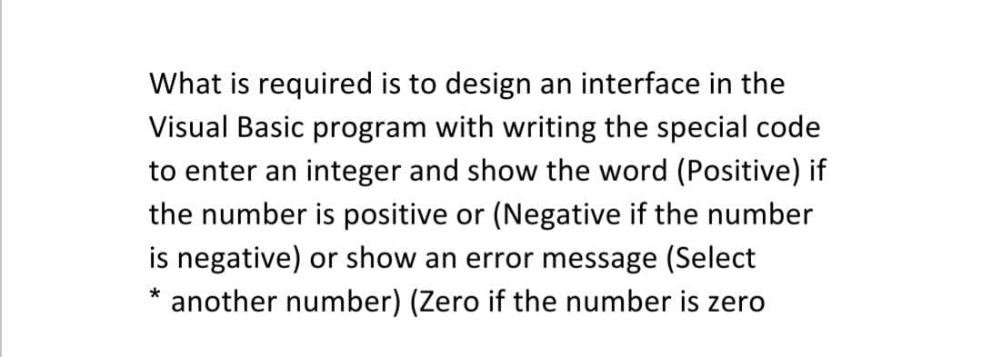 What is required is to design an interface in the
Visual Basic program with writing the special code
to enter an integer and show the word (Positive) if
the number is positive or (Negative if the number
is negative) or show an error message (Select
another number) (Zero if the number is zero
*
