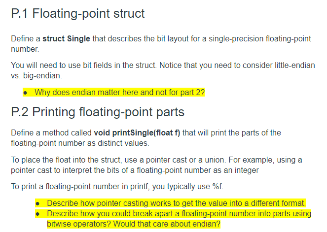 P.1 Floating-point struct
Define a struct Single that describes the bit layout for a single-precision floating-point
number.
You will need to use bit fields in the struct. Notice that you need to consider little-endian
vs. big-endian.
Why does endian matter here and not for part 2?
P.2 Printing floating-point parts
Define a method called void printSingle(float f) that will print the parts of the
floating-point number as distinct values.
To place the float into the struct, use a pointer cast or a union. For example, using a
pointer cast to interpret the bits of a floating-point number as an integer
To print a floating-point number in printf, you typically use %f.
• Describe how pointer casting works to get the value into a different format.
Describe how you could break apart a floating-point number into parts using
bitwise operators? Would that care about endian?
