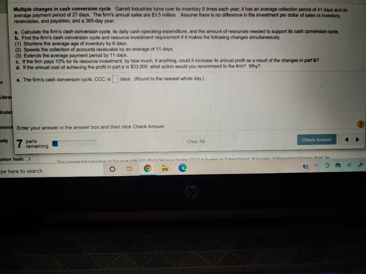 Multiple changes in cash conversion cycle Garrett Industries turns over its inventory 6 times each year; it has an average collection period of 41 days and an
average payment period of 27 days. The firm's annual sales are $3.5 million. Assume there is no difference in the investment per dollar of sales in inventory,
receivables, and payables; and a 365-day year.
a. Calculate the firm's cash conversion cycle, its daily cash operating expenditure, and the amount of resources needed to support its cash conversion cycle.
b. Find the firm's cash conversion cycle and resource investment requirement if it makes the following changes simultaneously.
(1) Shortens the average age of inventory by 6 days.
(2) Speeds the collection of accounts receivable by an average of 11 days.
(3) Extends the average payment period by 11 days.
c. If the firm pays 13% for its resource investment, by how much, if anything, could it increase its annual profit as a result of the changes in part b?
d. If the annual cost of achieving the profit in part c is $33,000, what action would you recommend to the firm? Why?
a. The firm's cash conversion cycle, CCC, is
days. (Round to the nearest whole day.)
t
Librai
Iculat
source Enter your answer in the answer box and then click Check Answer.
udy
Check Answer
7
parts
remaining
Clear All
ation Tools >
This course (Introduction to Finance (EIN-101-D02) Distance Spring 2021) is hased on Zutter/Smart: Princinles of Managerial Finance Brief 8Re
"pe here to search
