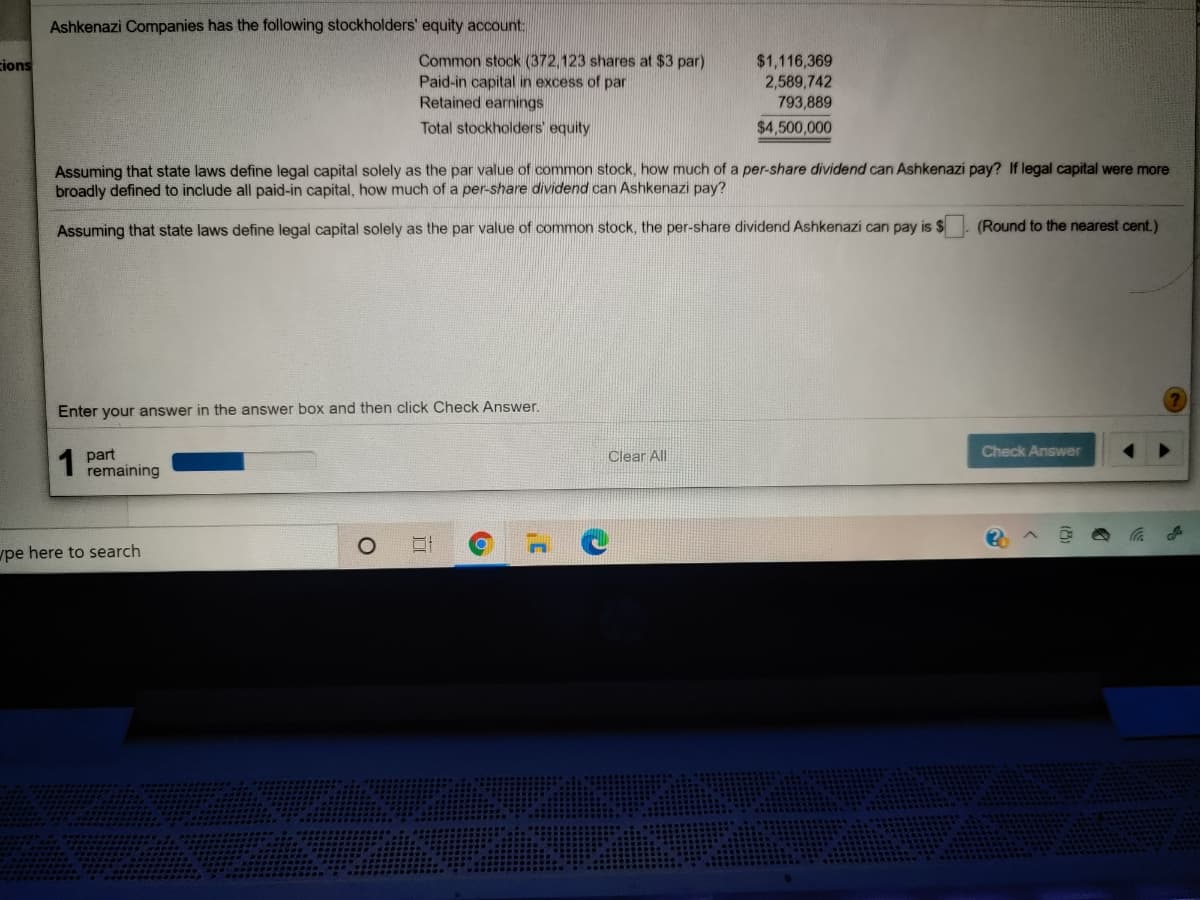 Ashkenazi Companies has the following stockholders' equity account:
Common stock (372,123 shares at $3 par)
Paid-in capital in excess of par
Retained earnings
$1,116,369
2,589,742
793,889
cions
Total stockholders' equity
$4,500,000
Assuming that state laws define legal capital solely as the par value of common stock, how much of a per-share dividend can Ashkenazi pay? If legal capital were more
broadly defined to include all paid-in capital, how much of a per-share dividend can Ashkenazi pay?
Assuming that state laws define legal capital solely as the par value of common stock, the per-share dividend Ashkenazi can pay is $
(Round to the nearest cent.)
Enter your answer in the answer box and then click Check Answer.
Check Answer
part
remaining
Clear All
pe here to search

