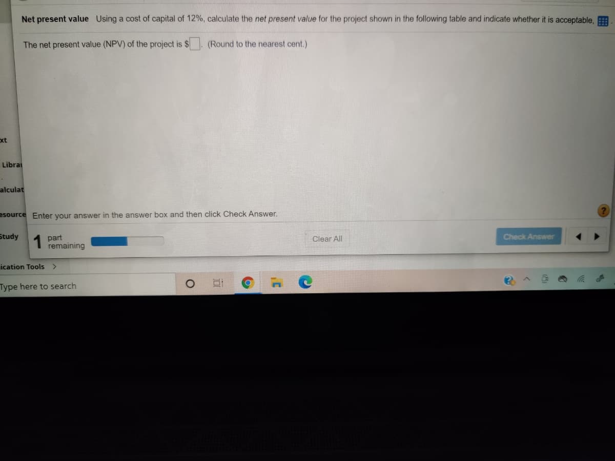 Net present value Using a cost of capital of 12%, calculate the net present value for the project shown in the following table and indicate whether it is acceptable,
The net present value (NPV) of the project is $
(Round to the nearest cent.)
xt
Librai
alculat
esource Enter your answer in the answer box and then click Check Answer.
Study
1
part
remaining
Check Answer
Clear All
ication Tools >
Type here to search
