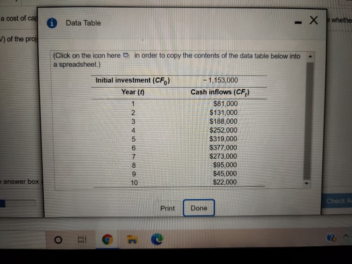 a cost of cap
Data Table
-Xwhethe
V) of the proj
(Click on the icon here in order to copy the contents of the data table below into
a spreadsheet.)
Initial investment (CF,)
- 1,153,000
Year (t)
Cash inflows (CF,)
$81,000
$131,000
$188,000
1.
3
$252,000
$319,000
$377,000
$273,000
$95,000
$45,000
$22,000
4.
6
7
8
e answer bOx
10
Check A
Print
Done
