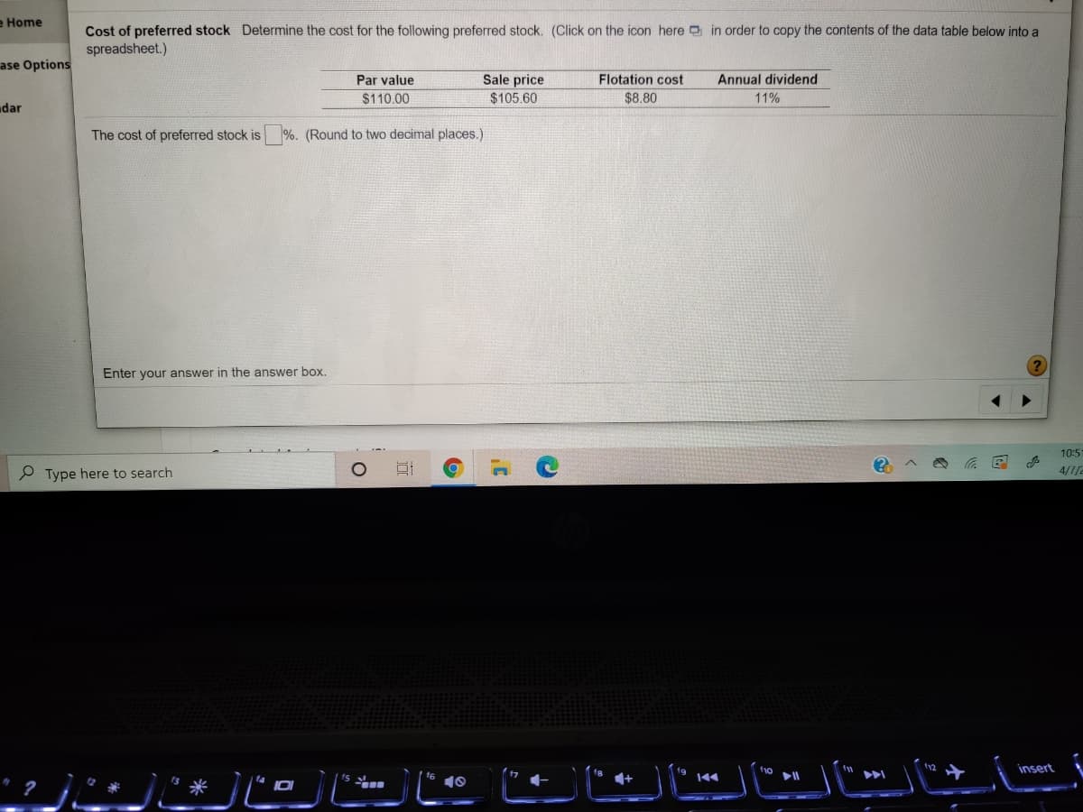 e Home
Cost of preferred stock Determine the cost for the following preferred stock. (Click on the icon here in order to copy the contents of the data table below into a
spreadsheet.)
ase Options
Sale price
$105.60
Par value
Flotation cost
Annual dividend
$110.00
$8.80
11%
dar
The cost of preferred stock is
%. (Round to two decimal places.)
Enter your answer in the answer box.
10:5
P Type here to search
4/7/2
に」 ーに
insert
ト
10
