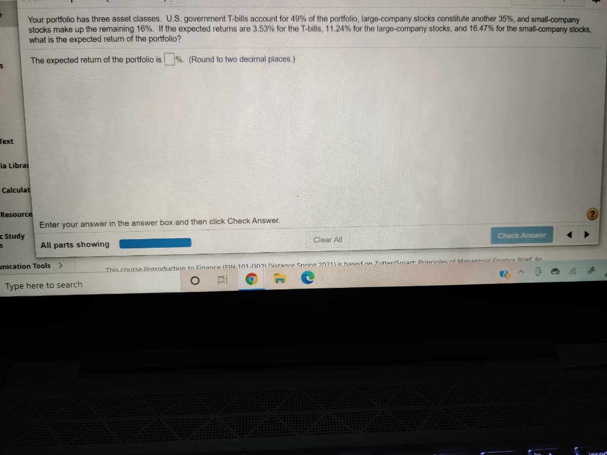 Your portfolio has three asset classes. U.S. government T-bills account for 49% of the portfolio, large-company stocks constitute another 35%, and small-company
stocks make up the remaining 16%. If the expected returns are 3.53% for the T-bills, 11.24% for the large-company stocks, and 16.47% for the small-company stocks,
what is the expected return of the portfolio?
The expected return of the portfolio is %. (Round to two decimal places.)
Text
ia Librai
Calculat
Resource
Enter your answer in the answer box and then click Check Answer.
Study
Check Answer
Clear All
All parts showing
unication Tools >
This course (Introduction to Finanre (EIN-101-002) Distancre Snring 2021) is hased on Zutter/Smart: Drincinles of Managerial Finance Rrief Re
Type here to search
