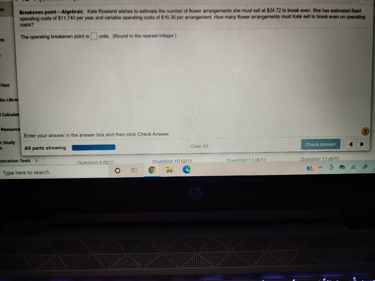Breakeven point-Algebraic Kate Rowland wishes to estimate the number of flower arrangements she must sell at $24.72 to break even. She has estimated fixed
operating costs of $11,740 per year and variable operating costs of $16.36 per arrangement. How many flower arrangements must Kate sell to break even on operating
ne
costs?
The operating breakeven point is units. (Round to the nearest integer.)
ts
Text
dia Librai
Calculat
Resource
Enter your answer in the answer box and then click Check Answer.
c Study
Check Answer
Clear All
All parts showing
unication Tools >
Ouestion 10 (0/1)
Question 11 (0/1)
Question 12 (0/1).
Question 9 (0/1)
Type here to search
