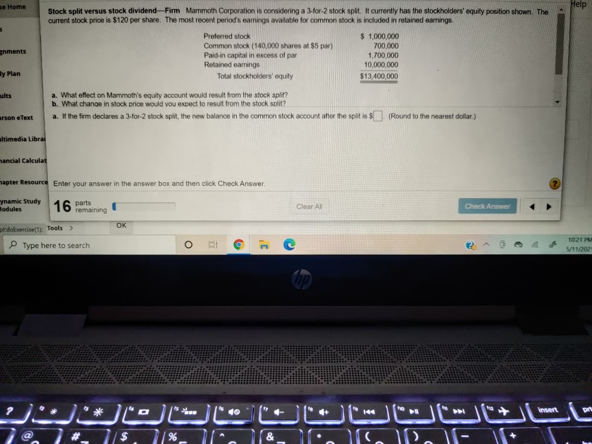 se Home
Help
Stock split versus stock dividend-Firm Mammoth Corporation is considering a 3-for-2 stock split. It currently has the stockholders' equity position shown. The
current stock price is $120 per share. The most recent period's earnings available for common stock is included in retained earnings.
$ 1,000,000
700,000
1,700,000
Preferred stock
Common stock (140,000 shares at $5 par)
Paid-in capital in excess of par
Retained earnings
gnments
10,000,000
dy Plan
Total stockholders' equity
$13,400,000
a. What effect on Mammoth's equity account would result from the stock split?
b. What chanqe in stock price would you expect to result from the stock split?
ults
arson eText
a. If the firm declares a 3-for-2 stock split, the new balance in the common stock account after the split is $
(Round to the nearest dollar.)
ltimedia Librai
nancial Calculat
napter Resource Enter vour answer in the answer box and then click Check Answer.
ynamic Study
Modules
16
parts
remaining
Clear All
Check Answer
OK
ptdoExercise(1): Too
<>
10:21 PM
P Type here to search
5/11/202
米
insert
prt
144
24
&
