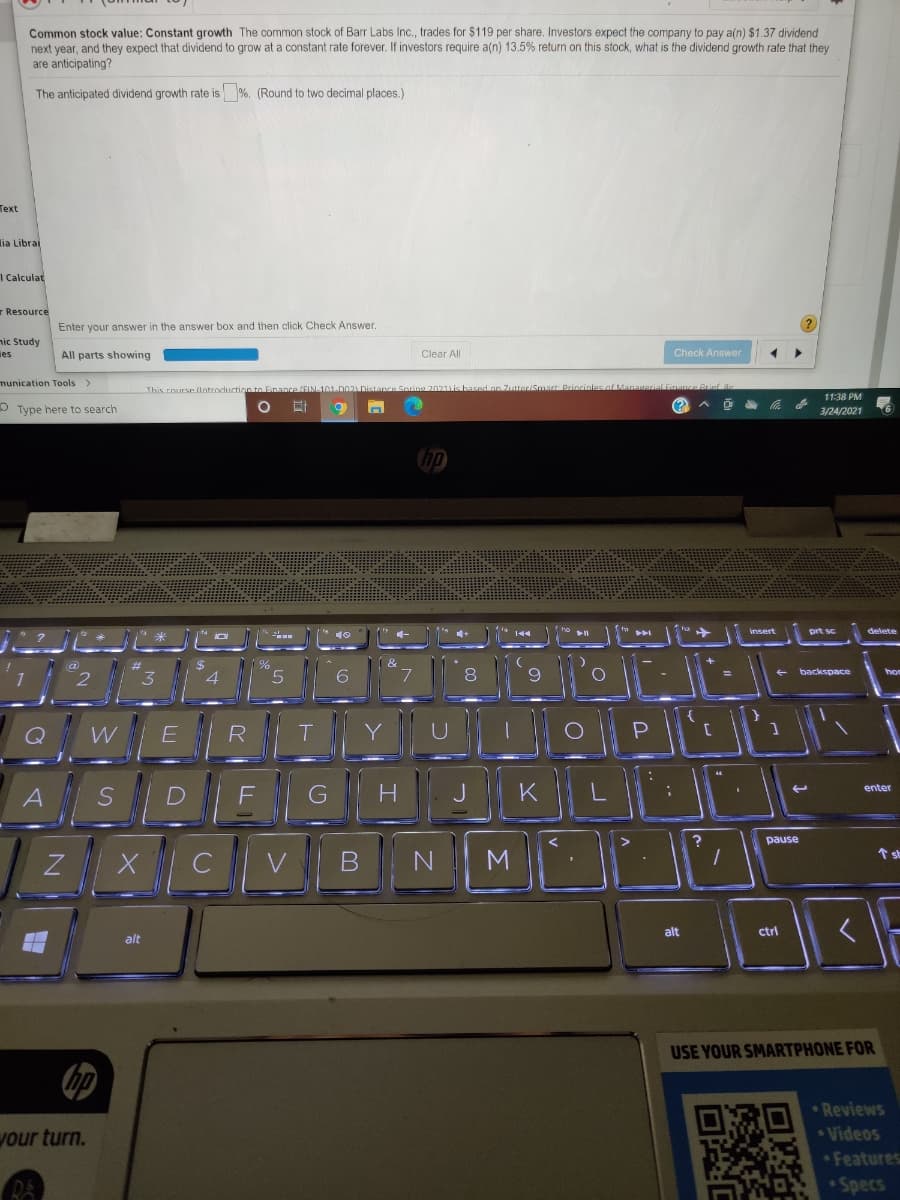 Common stock value: Constant growth The common stock of Barr Labs Ic., trades for $119 per share. Investors expect the company to pay a(n) $1.37 dividend
next year, and they expect that dividend to grow at a constant rate forever. If investors require a(n) 13.5% retun on this stock, what is the dividend growth rate that they
are anticipating?
The anticipated dividend growth rate is %. (Round to two decimal places.)
Теxt
lia Librai
1 Calculat
r Resource
Enter your answer in the answer box and then click Check Answer.
nic Study
ies
All parts showing
Clear All
Check Answer
munication Tools >
Brief a
This rourse (lntrocuctio
Zutter/SmartDriocic
11:38 PM
(?
Type here to search
3/24/2021
insert
8.
+ backspace
hom
3.
4
6
WE
R
H.
K
enter
A
pause
CV
M
alt
ctrl
alt
USE YOUR SMARTPHONE FOR
の
Reviews
your turn.
*Videos
Features
Specs
可
ミ1S1
