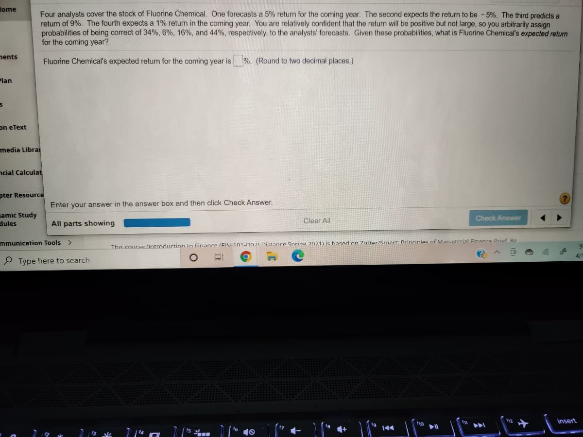 lome
Four analysts cover the stock of Fluorine Chemical. One forecasts a 5% return for the coming year. The second expects the return to be -5%. The third predicts a
return of 9%. The fourth expects a 1% return in the coming year. You are relatively confident that the return will be positive but not large, so you arbitrarily assign
probabilities of being correct of 34%, 6%, 16%, and 44%, respectively, to the analysts' forecasts. Given these probabilities, what is Fluorine Chemical's expected return
for the coming year?
nents
Fluorine Chemical's expected return for the coming year is
%. (Round to two decimal places.)
Plan
on eText
media Librai
ncial Calculat
pter Resource
Enter your answer in the answer box and then click Check Answer.
amic Study
dules
Check Answer
Clear All
All
showing
mmunication Tools >
This course (Introduction to Finance (EIN-101-DOnz1 Distance Spring 2021) is hased on 7urter/Smartr: Drincinles of Managerial Finance Brief Re
P Type here to search
insert
144
fs
