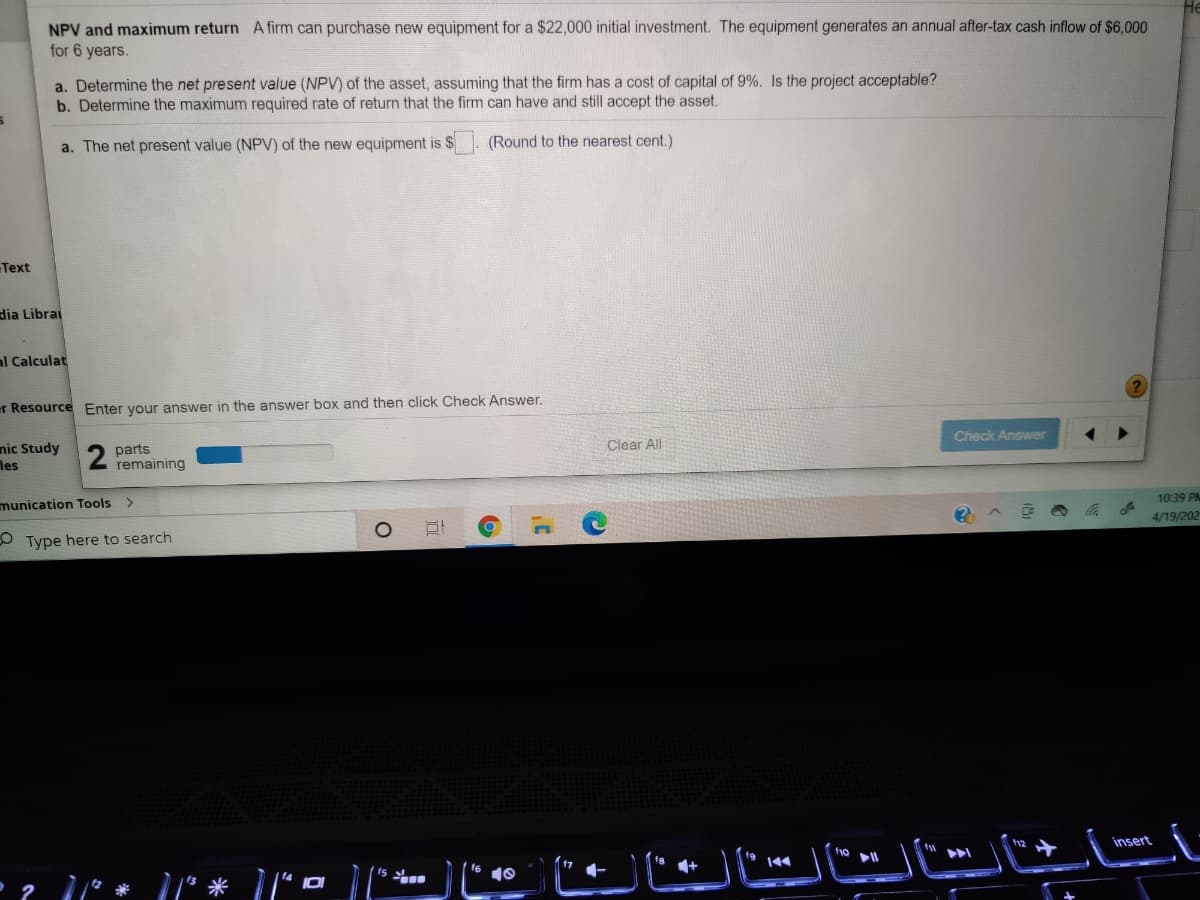 NPV and maximum return A firm can purchase new equipment for a $22,000 initial investment. The equipment generates an annual after-tax cash inflow of $6,000
for 6 years.
a. Determine the net present value (NPV) of the asset, assuming that the firm has a cost of capital of 9%. Is the project acceptable?
b. Determine the maximum required rate of return that the firm can have and still accept the asset.
a. The net present value (NPV) of the new equipment is $
(Round to the nearest cent.)
Text
dia Librai
al Calculat
er Resource Enter your answer in the answer box and then click Check Answer.
Check Answer
Clear All
nic Study
les
parts
remaining
1039 PM
munication Tools
4/19/202
O Type here to search
insert
(15
+
144

