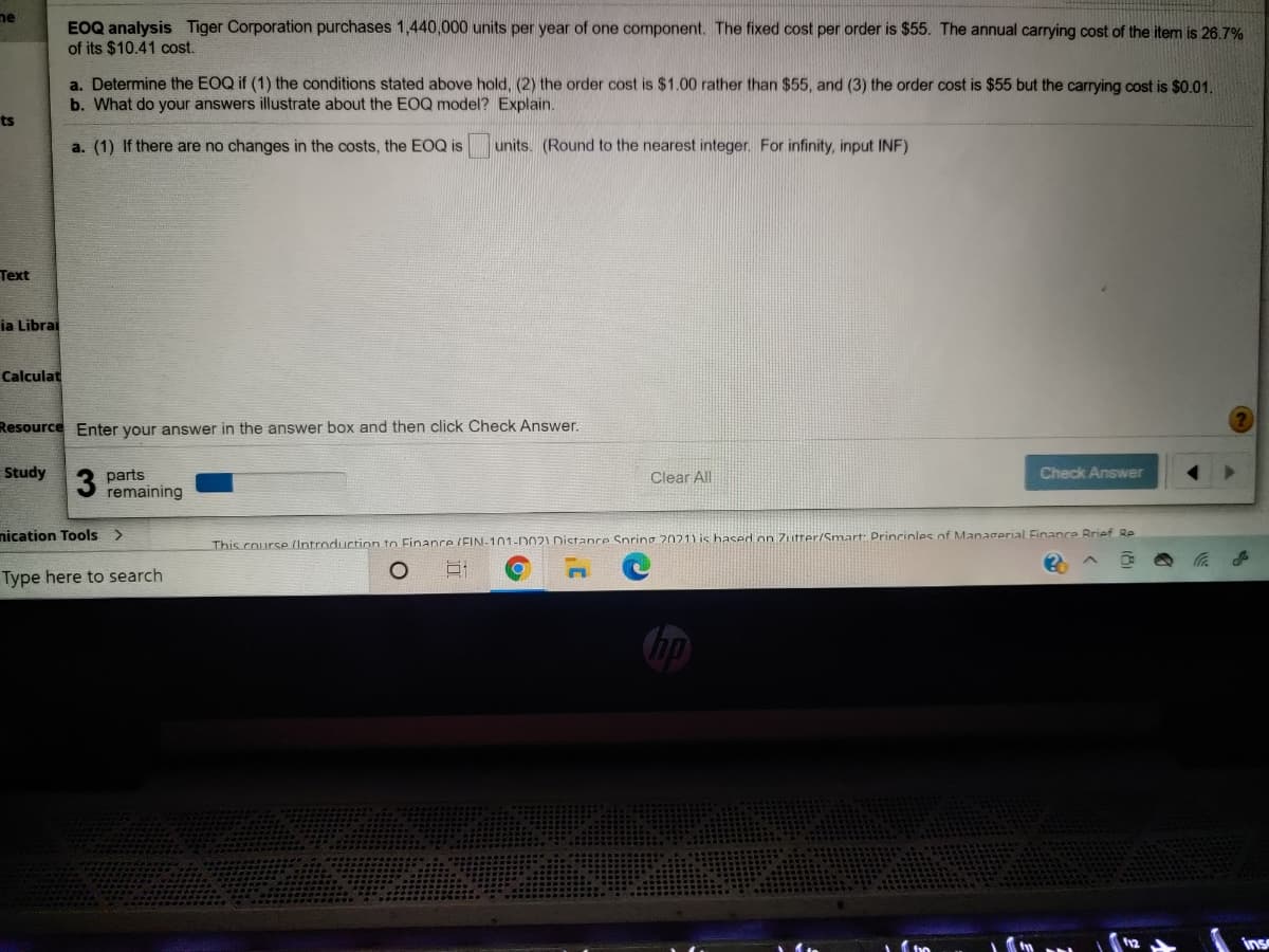 me
EOQ analysis Tiger Corporation purchases 1,440,000 units per year of one component. The fixed cost per order is $55. The annual carrying cost of the item is 26.7%
of its $10.41 cost.
a. Determine the EOQ if (1) the conditions stated above hold, (2) the order cost is $1.00 rather than $55, and (3) the order cost is $55 but the carrying cost is $0.01.
b. What do your answers illustrate about the EOQ model? Explain.
ts
a. (1) If there are no changes in the costs, the EOQ is
units. (Round to the nearest integer. For infinity, input INF)
Text
ia Librai
Calculat
Resource Enter your answer in the answer box and then click Check Answer.
Study
Check Answer
parts
remaining
Clear All
nication Tools >
This course (Untroduction to Finanre (EIN-101-D021 Distanre Spring 2021) is hased on Zutrer/Smart: Princinles of Managerial Finance Brief Re
Type here to search
hp
Ins
